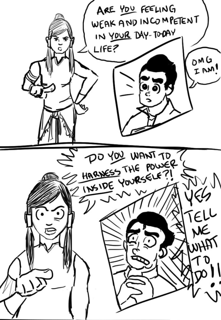 A fan comic about Avatar Korra. Panel 1: Korra points to you and says, "Are you feeling weak and incompetent in your day-to-day life?" Bolin answers, "OMG I am!" Panel 2: Korra asks, "Do you want to harness the power inside yourself?!" Bolin yells, "Yes tell me what to do!"