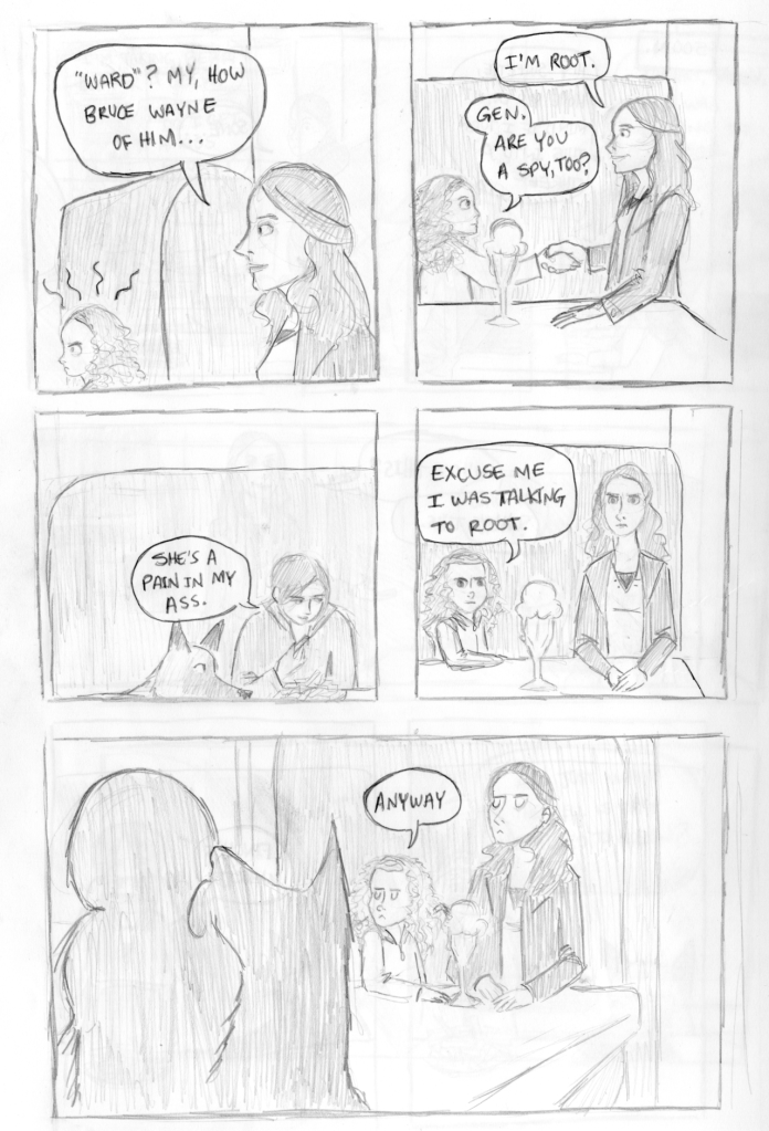 Panel 15: Gen is angry that Shaw answered Root and not her. Root glances at Gen and says, "'Ward?' My, how Bruce Wayne of him..." Panel 16: Root sits down at the table and shakes Gen's hand. She says, "I'm Root." Gen says, "I'm Gen. Are you a spy too?" Panel 17: Shaw smiles a little while eating a french fry and says, "She's a pain in my ass." Panel 18: Gen and Root look affronted by this rude behavior. Gen says, "Excuse me I was talking to Root." Panel 19: Gen and Root both frown and Gen says, "Anyway..."