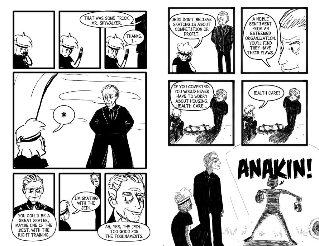Panel 18 and 19: Anakin takes his hand away from his face and looks at the blood. Panel 20: Someone approaches Anakin and says, "That was some trick, Mr. Skywalker." Anakin replies, "Thanks, I—" Panel 21: Anakin looks up to see Palpatine standing over him. Panel 22: Palpatine continues, "You could be a great skater, maybe one of the best, with the right training. Panel 23: Anakin says, "I'm skating with the Jedi." Panel 24: Palpatine says, "Ah, yes, the Jedi... Too good for the tournaments." Panel 25: Anakin holds his face and says, "Jedi don't believe skating is about competition or profit." Panel 26: Palpatine smiles and says, "A noble sentiment from an esteemed organization. You'll find they have their flaws." Panel 27: Palpatine continues, "If you competed, you would never have to worry about housing, health care..." Panel 28: Anakin looks up at Palpatine and says, "Health care?" Panel 29: Padmé bursts in on the conversation holding a skateboard and a first aid kit. She yells, "Anakin!"