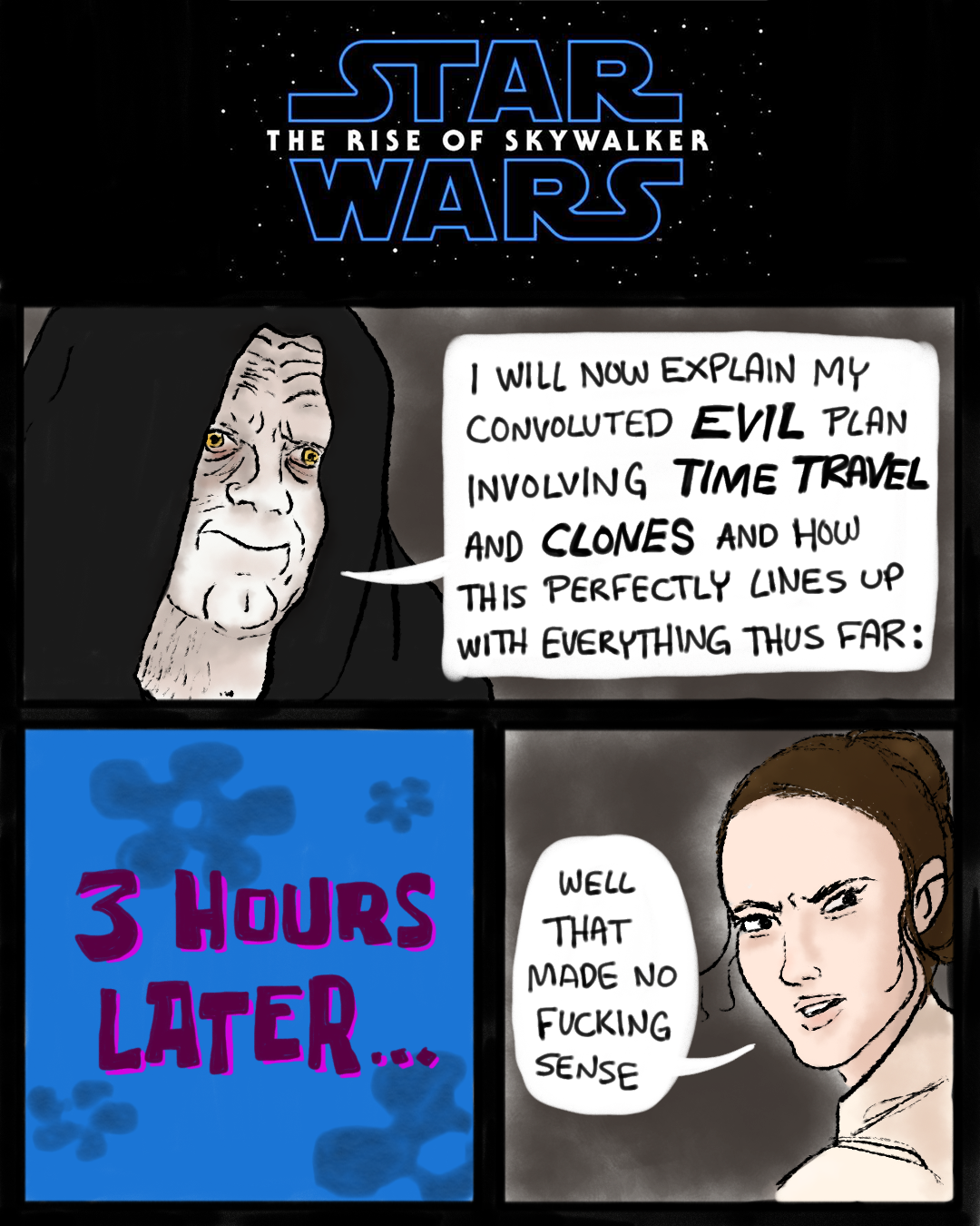 A fan comic drawn before The Rise of Skywalker was released. Panel 1: The Star Wars logo with "The Rise of Skywalker." Panel 2: Emperor Palpatine says, "I will now explain my convoluted evil plan involving time travel and clones and how this perfectly lines up with everything thus far:" Panel 3: A time card in the style of Spongebob Squarepants that says, "3 Hours Later..." Panel 4: Rey says, "Well that made no fucking sense."