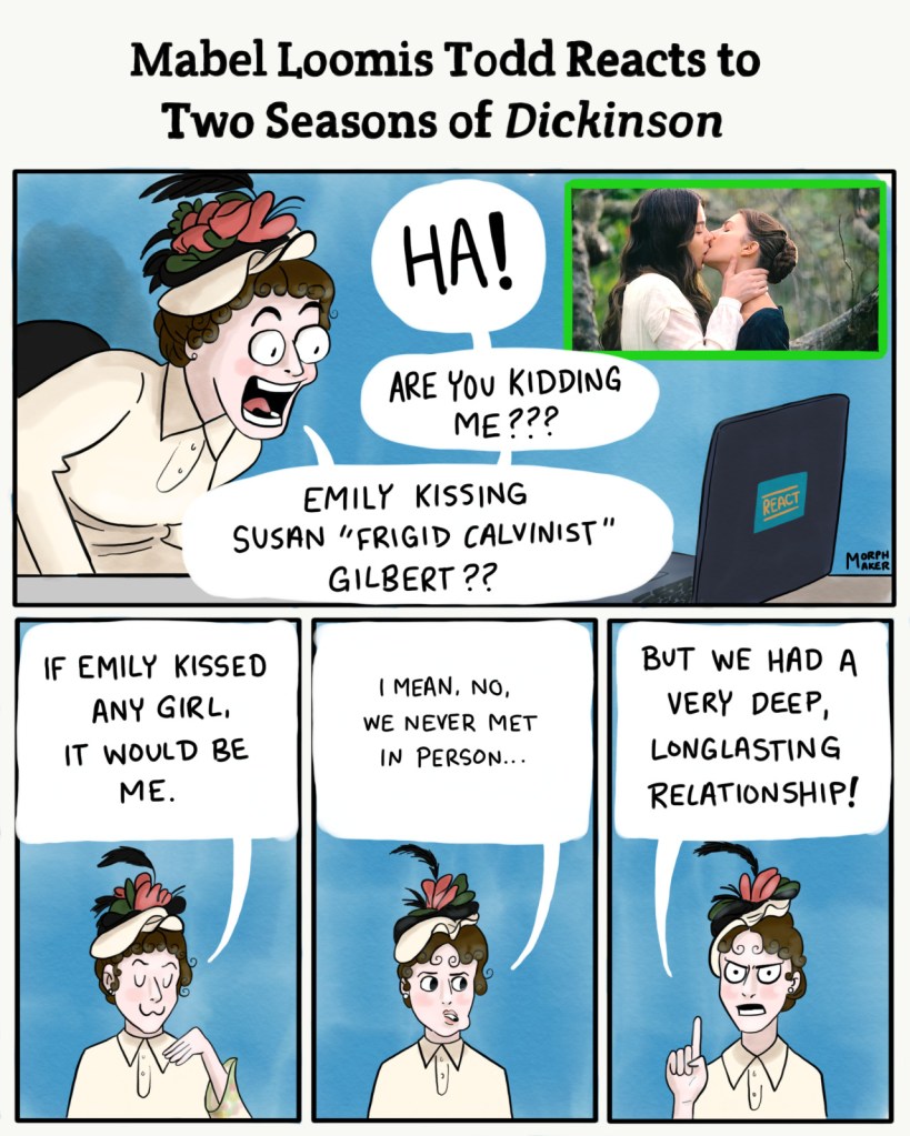 Mabel Loomis Todd Reacts to Two Seasons of Dickinson. Panel 1: Mabel reacts to Emily and Sue kissing in the first episode. Mabel yells, "Ha! Are you kidding me??? Emily kissing Susan 'Frigid Calvinist' Gilbert??" Panel 2: Mabel looks smug and says, "If Emily kissed any girl, it would be me." Panel 3: Mabel glances away while adding quietly, "I mean, no, we never met in person..." Panel 4: Mabel continues angrily, "But we had a very deep, long-lasting relationship!"