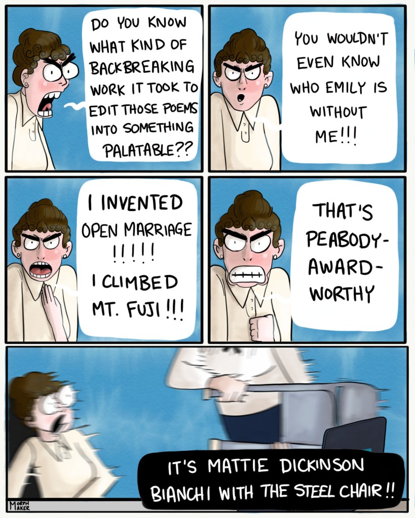 Panel 37: Mabel continues yelling, "Do you know what kind of backbreaking work it took to edit those poems into something palatable??" Panel 38: Mabel turns to the camera and yells, "You wouldn't even know who Emily is without me!!!" Panel 39: Mabel continues, "I invented open marriage!!!!! I climbed Mt. Fuji!!!" Panel 40: Mabel concludes, "That's Peabody Award-worthy" Panel 41: Mabel jumps backward as someone approaches her holding a folding chair. A caption on the bottom says, "It's Mattie Dickinson Bianchi with the steel chair!!"