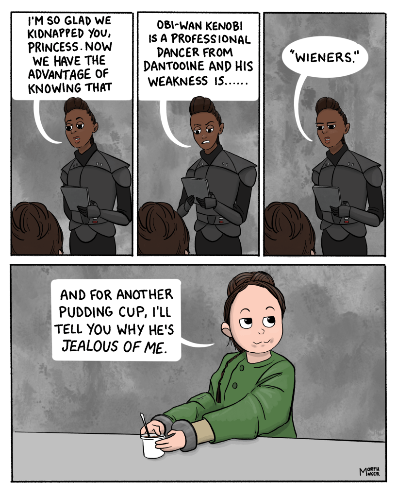 Star Wars fan comic about Reva interrogating Leia in Part 4 of the Obi-Wan Kenobi miniseries. Panel 1: Reva stands in front of Leia and says, “I’m so glad we kidnapped you, Princess. Now we have the advantage of knowing that…” Panel 2: Reva consults a datapad and says, “Obi-Wan Kenobi is a professional dancer from Dantooine and his weakness is…..” Panel 3: Reva looks back at Leia and says flatly, “‘wieners.’” Panel 4: Leia looks up at Reva. She has pudding around her mouth and is holding an empty pudding cup. She says, “And for another pudding cup, I’ll tell you why he’s jealous of me.”