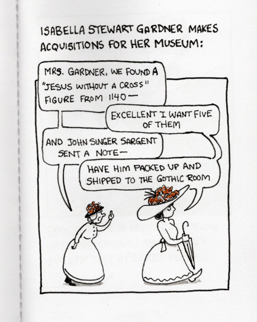 Caption: “Isabella Stewart Gardner makes acquisitions for her museum.” An illustration below shows a woman running after Isabella Stewart Gardner. The woman is saying, “Mrs. Gardner, we found a ‘Jesus without a cross’ figure from 1140-“ and Mrs. Gardner replies, “Excellent I want five of them.” The woman continues, “And John Singer Sargent sent a note -“ and Mrs. Gardner replies, “Have him packed up and shipped to the Gothic Room.”
