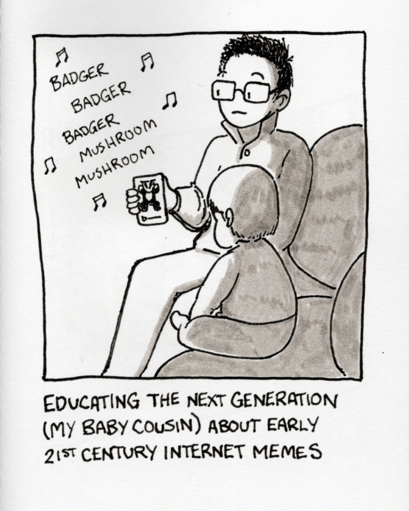 An illustration of me holding up a phone in front of my baby cousin. The phone is playing the badger song (“Badger badger badger mushroom mushroom”). Caption: “Educating the next generation (my baby cousin) about early 21st century Internet memes.” 