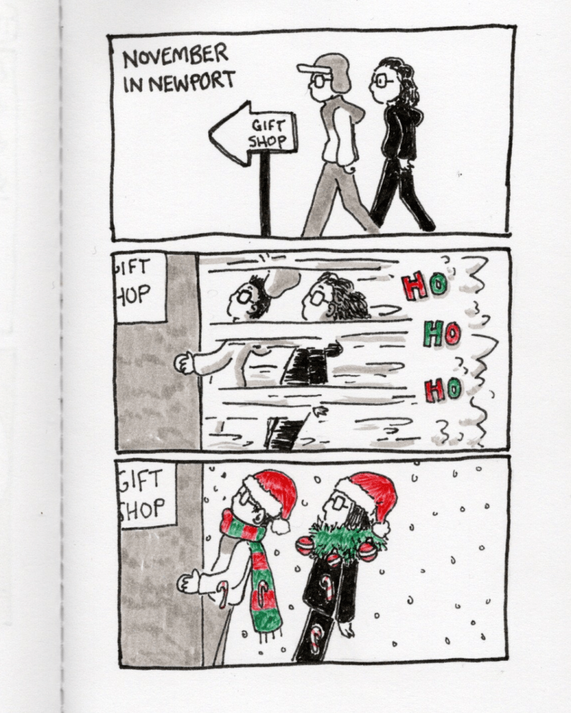 Panel 1: My sister and I walk towards a gift shop. The caption says, “November in Newport.” Panel 2: I open the door of the gift shop and we’re blasted with Christmas. Panel 3: My sister and I are suddenly wearing Santa hats and a Christmas wreath and a scarf and there are candy canes stuck to us. 
