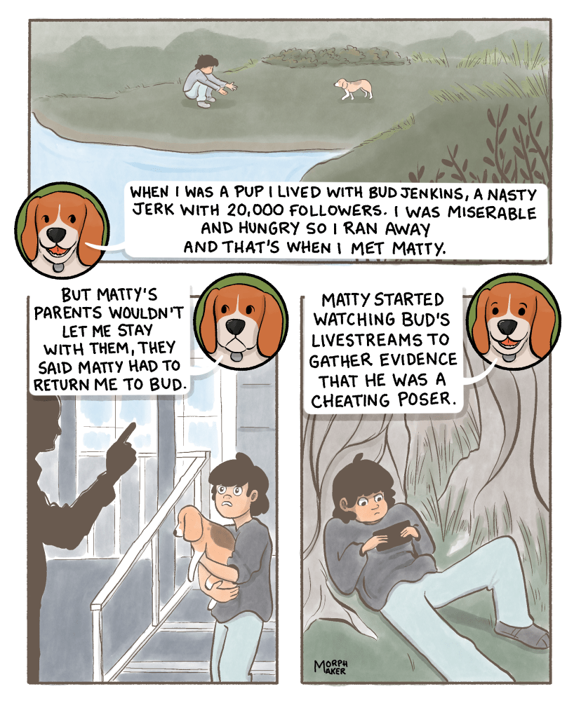 Panel 3: The beagle says, “When I was a pup I lived with Bud Jenkins, a nasty jerk with 20,000 followers. I was miserable and hungry so I ran away and that’s when I met Matty.” In a flashback, the beagle approaches Matty cautiously. Panel 4: The beagle continues, “But Matty’s parents wouldn’t let me stay with them, they said Matty had to return me to Bud.” Matty holds the beagle and looks upset while Matty’s father wags a finger at them. Panel 5: The beagle says, “Matty started watching Bud’s livestreams to gather evidence that he was a cheating poser.” Matty is lying down outside looking at a phone.