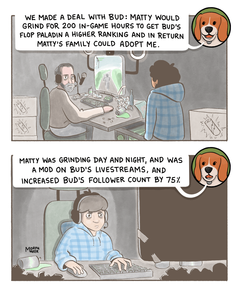 Panel 6: The beagle says, “We made a deal with Bud: Matty would grind for 200 in-game hours to get Bud’s flop paladin a higher ranking and in return Matty’s family could adopt me.” Matty approaches Bud who is playing a video game on a computer. Panel 7: The beagle continues, “Matty was grinding day and night, and was a mod on Bud’s livestreams, and increased Bud’s follower count by 75%.” Matty is looking intently at a computer screen. 