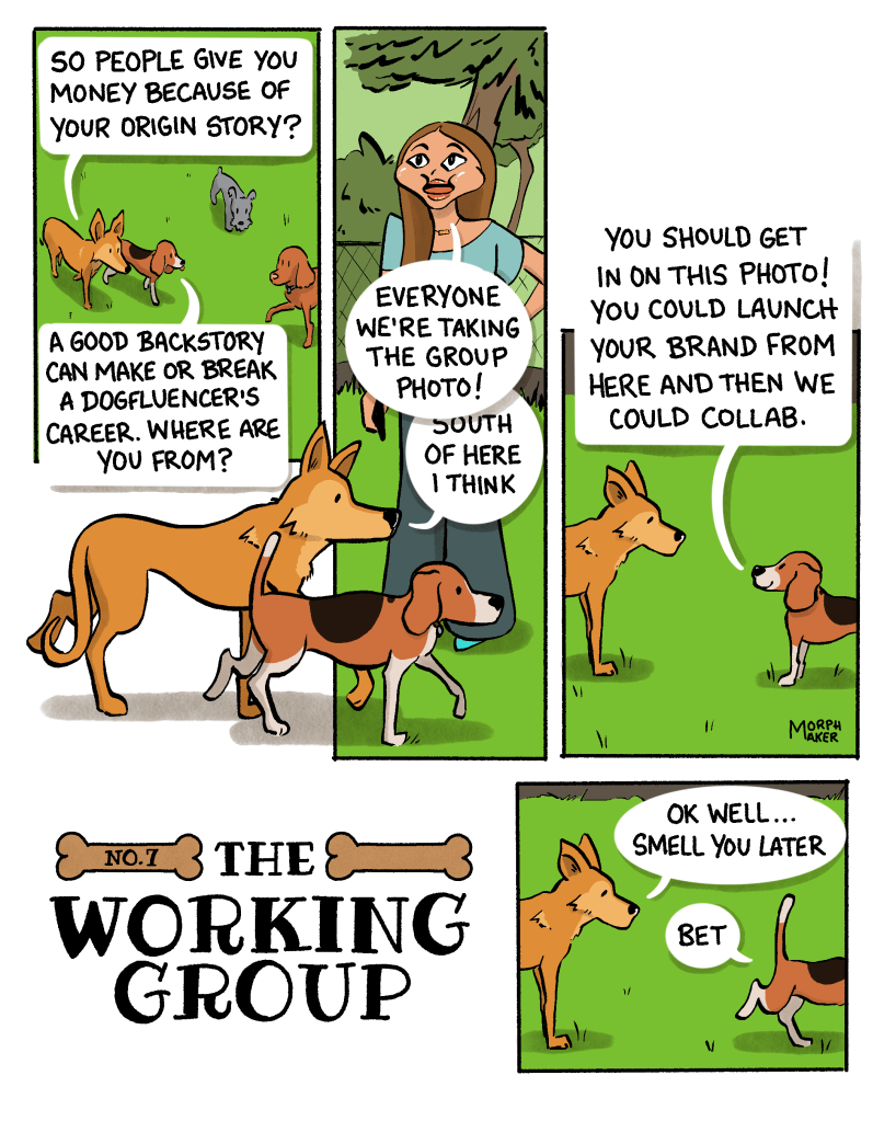 The Working Group Number 7. Panel 1: Lindy and Milo are walking together amongst other dogs. Lindy asks, “So people give you money because of your origin story?” Milo replies, “A good backstory can make or break a dogfluencer’s career. Where are you from?” Panel 2: Lindy and Milo walk past a woman who says, “Everyone we’re taking the group photo!” She’s talking over Lindy who’s saying, “South of here I think.” Panel 3: Milo says, “You should get iron this photo! You could launch your brand from here and then we could collab.” Panel 4: Lindy watches Milo walk away and says, “Ok well… Smell you later.” Milo says, “Bet.”