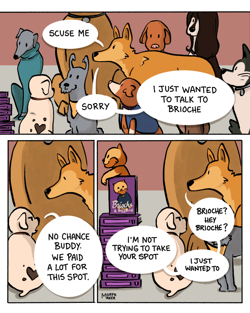 Panel 5: Lindy walks through a bunch of dogs who are posing for a photo. Lindy says, “Scuse me, sorry, I just wanted to talk to Brioche.” Panel 6: Lindy stops by a dog with a heart shaped mark who says, “No chance buddy. We paid a lot for this spot.” Panel 7: Lindy looks over the dog’s head to where Brioche is posing on top of a stack of books titled “Brioche: A Mlemoir.” Lindy says, “I’m not trying to take your spot, I just wanted to– Brioche? Hey Brioche?”