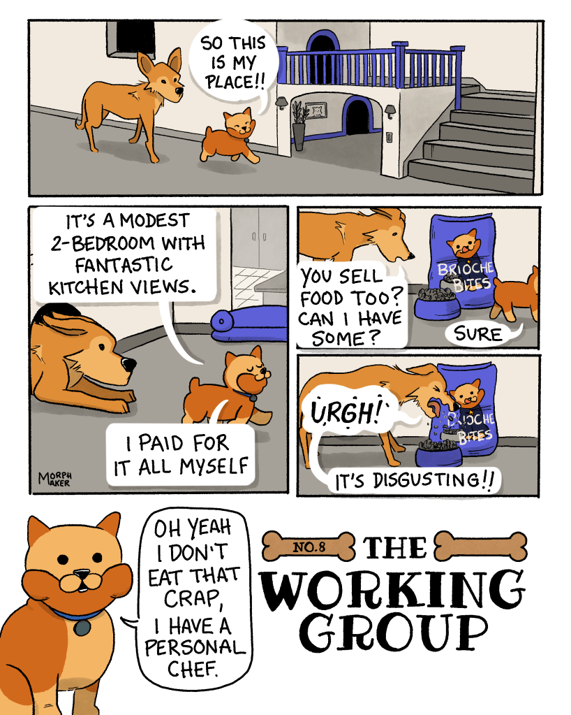 The Working Group Number 8. Panel 1: Brioche and Lindy are approaching a two-level dog’s home that is built into the interior of a home. Brioche says, “So this is my place!!” Panel 2: Lindy squeezes into one of the rooms while Brioche continues, “It’s a modest 2-bedroom with fantastic kitchen views. I paid for it all myself.” Panel 3: Lindy inspects some dog food called “Brioche Bites.” Lindy asks, “You sell food too? Can I have some?” Brioche replies, “Sure.” Panel 4: Lindy spits the food out and says, “Urgh! It’s disgusting!” Panel 5: Brioche says, “Oh yeah I don’t eat that crap, I have a personal chef.”