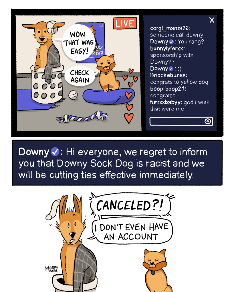 Panel 10: The livestream chat continues. “Sponsorship with Downy??” The Downy account replies with a wink. “Congrats to yellow dog” “congratss” “god I wish that were me” Lindy says, “Wow that was easy!” Brioche says, “Check again.” Panel 11: The Downy account says in the chat, “Hi everyone, we regret to inform you that Downy Sock Dog is racist and we will be cutting ties effective immediately. Panel 12: Lindy is shocked and says, “Canceled?! I don’t even have an account.”