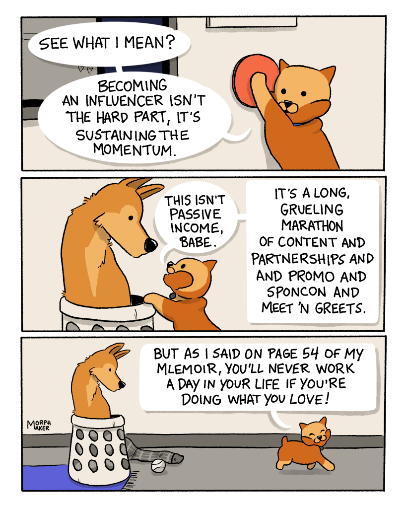 Panel 13: Brioche presses the red button to end the livestream and says, “See what I mean? Becoming an influencer isn’t the hard part, it’s sustaining the momentum.” Panel 14: Brioche leans up against the laundry basket and looks at Lindy, “This isn’t passive income, babe. It’s a long, grueling marathon of content and partnerships and promo and sponcon and meet ’n greets.” Panel 15: Brioche walks away from Lindy and says, “But as I said on page 54 of my mlemoir, you’ll never work a day in your life if you’re doing what you love!”