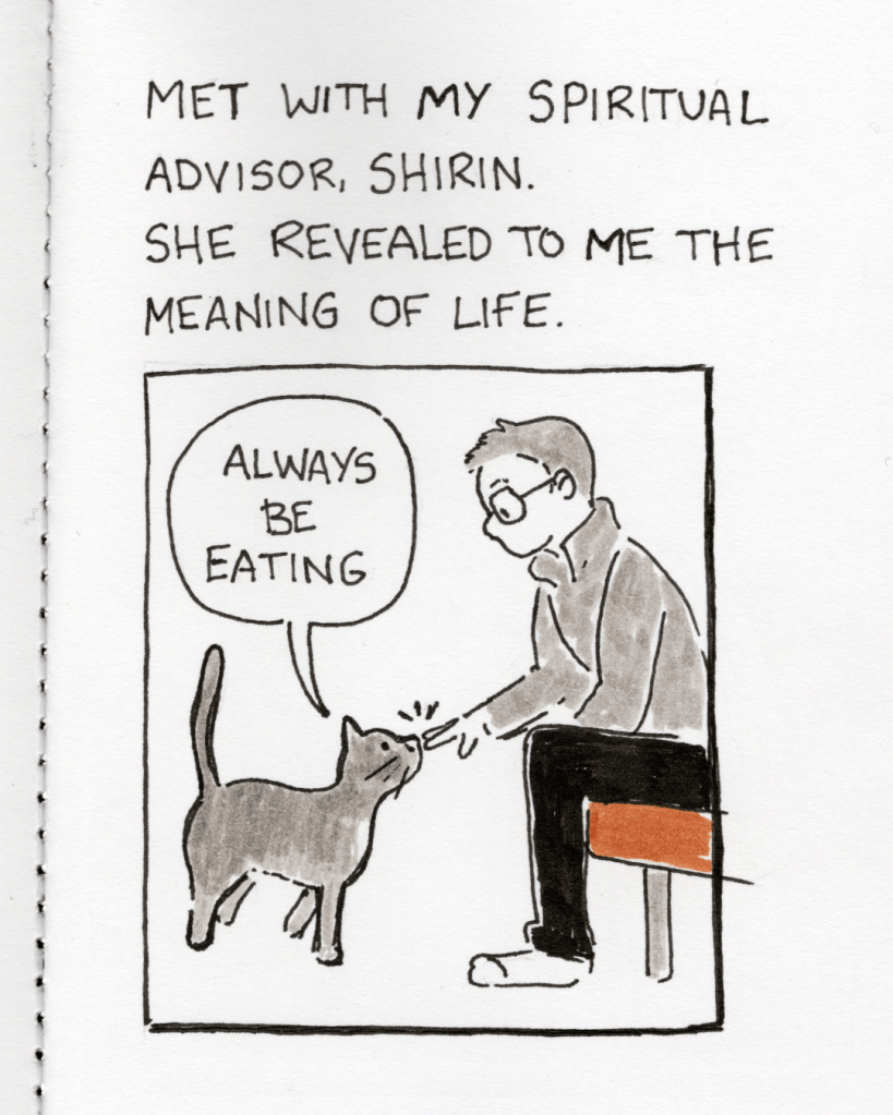 An illustration in a sketchbook. The artist morphmaker is sitting down and reaching out a hand to a beautiful cat who is delicately touching morphmaker’s hand with her nose. The caption says, “Met with my spiritual advisor, Shirin. She revealed to me the meaning of life.” The cat has a speech bubble that says, “Always be eating.”