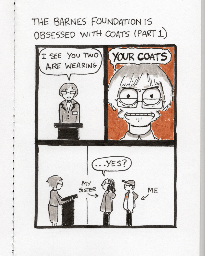 An illustration in a sketchbook called “The Barnes Foundation is Obsessed with Coats Part 1.” Panel 1: A museum staff member says, “I see you two are wearing…” Panel 2: An intense close-up of the staff member saying, “your coats.” Panel 3: The artist morphmaker and morphmaker’s sister stand in front of the staff member. Sister says, “…yes?”