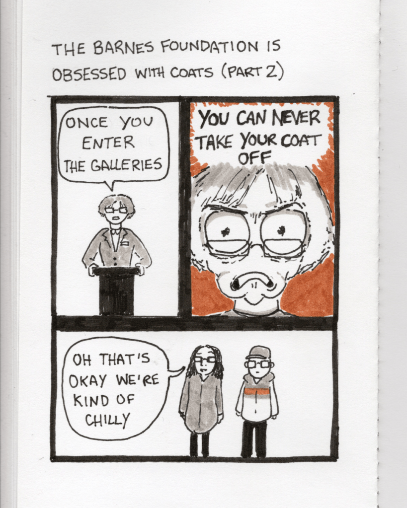An illustration in a sketchbook called “The Barnes Foundation is Obsessed with Coats Part 2.” Panel 4: The staff member says, “Once you enter the galleries…” Panel 5: An intense close-up of the staff member’s face saying, “You can never take your coat off.” Panel 6: Sister says, “Oh that’s okay we’re kind of chilly.”