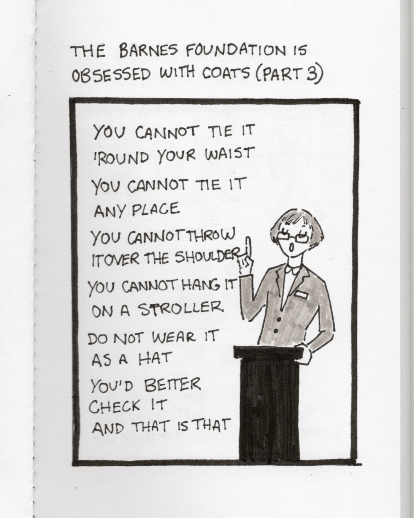 An illustration in a sketchbook called “The Barnes Foundation is Obsessed with Coats Part 3.” Panel 7: The staff member says, “You cannot tie it ‘round your waist, you cannot tie it anyplace. You cannot throw it over the shoulder, you cannot hang it on a stroller. Do not wear it as a hat, you’d better check it and that is that.”