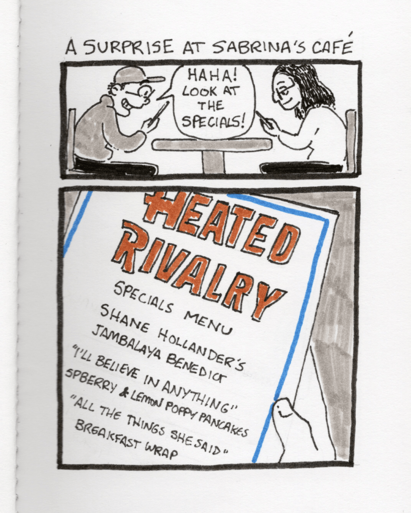 An illustration in a sketchbook called “A Surprise at Sabrina’s Café.” Panel 1: The artist morphmaker and morphmaker’s sister sit at a table looking at menus. The artist morphmaker says, “Haha! Look at the specials!” Panel 2: A close-up of the menu. It says, “Heated Rivalry Specials Menu. Shane Hollander’s Jambalaya Benedict, “I’ll believe in anything” Raspberry & Lemon Poppy Pancakes, “All the Things She Said” breakfast wrap.” 