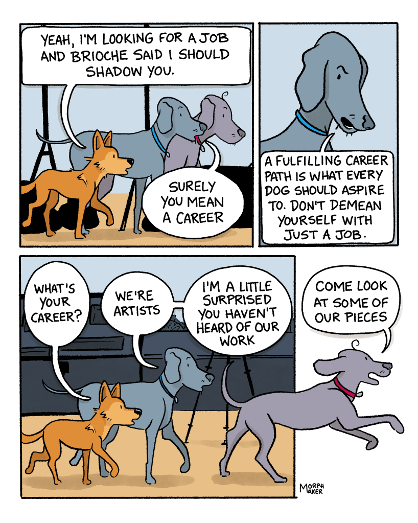 Panel 6: Lindy, Larry, and Paula walk together through what looks like a studio. Lindy says, “Yeah, I’m looking for a job and Brioche said I should shadow you.” Paula says, “Surely you mean a career.” Panel 7: Paula continues, “A fulfilling career path is what every dog should aspire to. Don’t demean yourself with just a job.” Panel 8: Lindy asks, “What’s your career?” Paula responds, “We’re artists. I’m a little surprised you haven’t heard of our work.” Larry bounds ahead and says, “Come look at some of our pieces.”