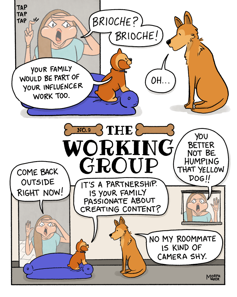 The Working Group Number 9. Panel 1: A woman taps on the glass of the window in Brioche’s apartment. She says, “Brioche? Brioche!” Brioche is perched on a dog bed talking to Lindy. Brioche says, “Your family would be part of your influencer work too.” Lindy replies, “Oh…” Panel 2: The woman peers through the window at the dogs and says, “Come back outside right now!” Brioche ignores her and says, “It’s a partnership. Is your family passionate about creating content?” The woman has moved to another window and is yelling, “You better not be humping that yellow dog!!” Lindy replies to Brioche, “No my roommate is kind of camera shy.”