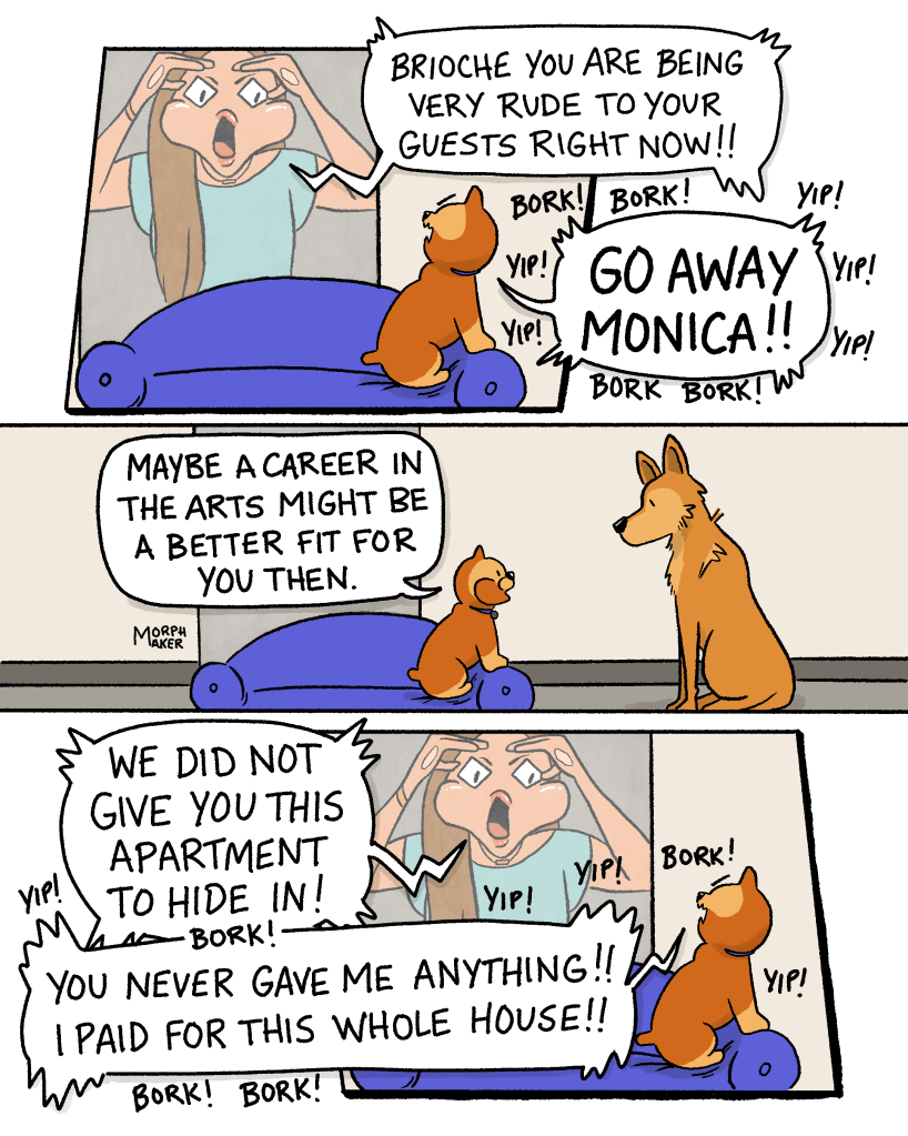 Panel 3: The woman yells through the window, “Brioche you are being very rude to your guests right now!!” Brioche turns to yell back with furious “yips” and “borks.” Brioche is saying, “Go away Monica!!” Panel 4: Brioche turns back to Lindy, “Maybe a career in the arts might be a better fit for you then.” Panel 5: Monica yells through the window, “We did not give you this apartment to hide in!” Brioche turns back to Monica and yells, “You never gave me anything!! I paid for this whole house!!” Brioche’s speech bubble is surrounded by “yips” and “borks.” 
