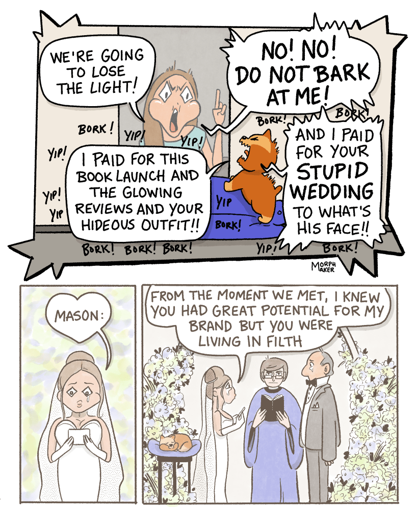 Panel 6: Monica says, “We’re going to lose the light!” Brioche fires back, “I paid for this book launch and the glowing reviews and your hideous outfit!!” Monica yells, “No! No! Do not bark at me!” Brioche continues, “And I paid for your stupid wedding to what’s his face!!” Brioche’s speech bubbles are surrounded by “yips” and “borks.” Panel 7: A flashback to Monica’s wedding. She is reading her vows. She starts with, “Mason:” Panel 8: Monica and Mason stand facing each other in their wedding ceremony. Brioche is asleep on a raised cushion next to them. Monica says, “From the moment we met, I knew you had great potential for my brand but you were living in filth…”