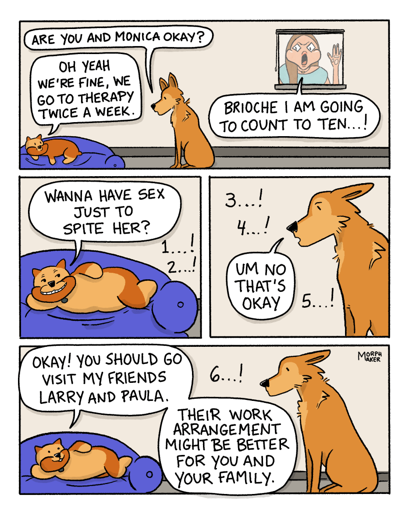 Panel 9: Lindy asks, “Are you and Monica okay?” Brioche is laying down on the dog bed and replies, “Oh yeah we’re fine, we go to therapy twice a week.” Monica through the window yells, “Brioche I am going to count to ten…!” Panel 10: Brioche strikes a pose on the couch and asks, “Wanna have sex just to spite her?” Monica is counting in the background. Panel 11: Lindy replies, “Um no that’s okay.” Monica is still counting to ten in the background. Panel 12: Brioche says, “Okay! You should go visit my friends Larry and Paula. Their work arrangement might be better for you and your family.”