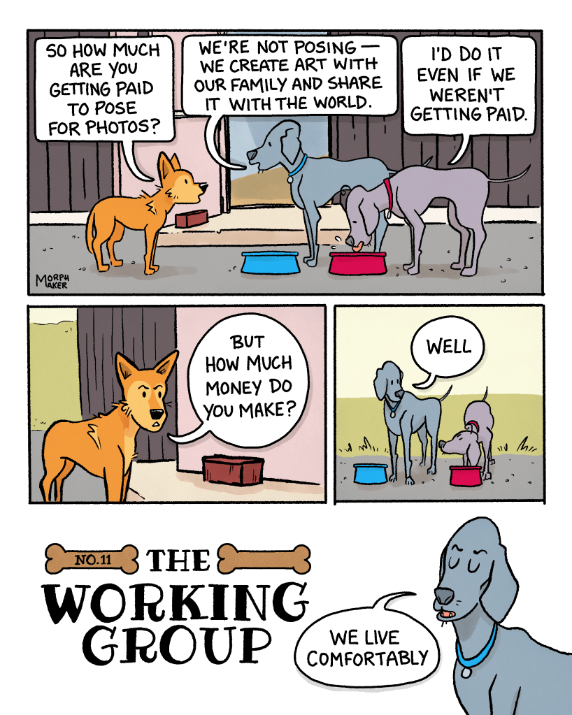 The Working Group No. 11. Panel 1: Lindy, Larry, and Paula stand outside a building. Paula is drinking from a bowl of water. Lindy asks, “So how much are you getting paid to pose for photos?” Paula says, “We’re not posing — we create art with our family and share it with the world.” Larry adds, “I’d do it even if we weren’t getting paid.” Panel 2: Lindy asks, “But how much money do you make?” Panel 3: Larry and Paula look at each other and Paula starts with, “Well…” Panel 4: Paula says, “We live comfortably.”