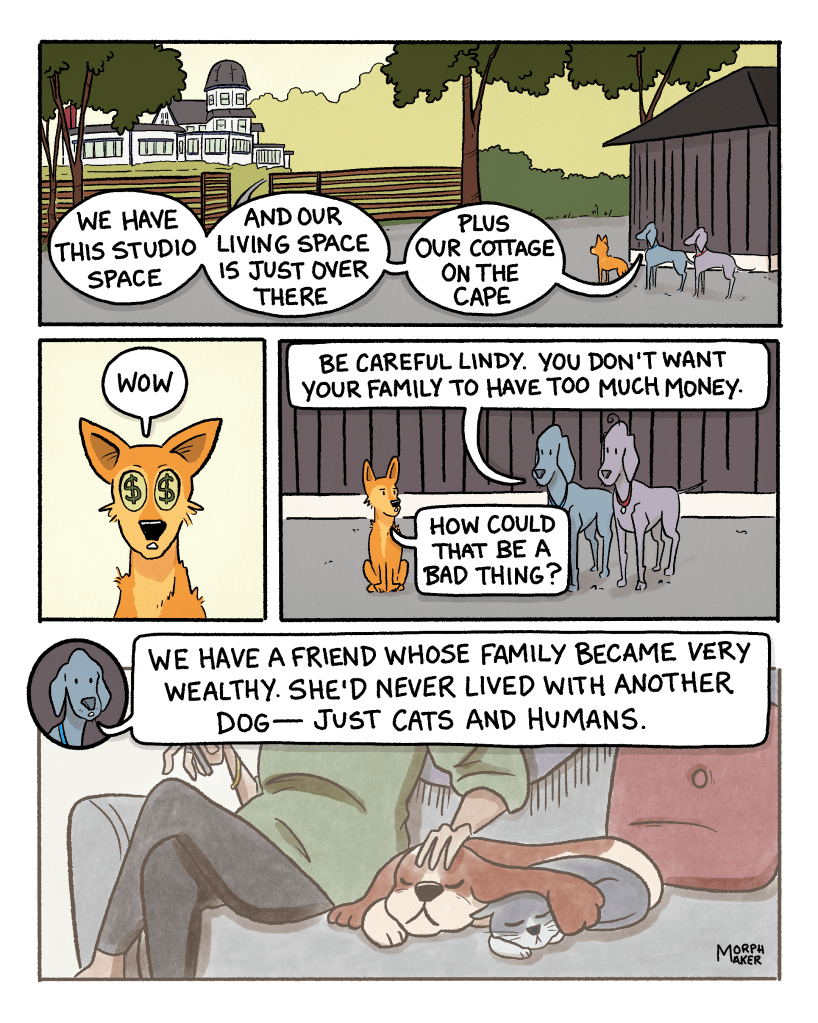 Panel 5: Lindy, Larry, and Paula stand next to the studio building looking out at their surroundings, including a large mansion in the distance. Paula says, “We have this studio space, and our living space is just over there, plus our cottage on The Cape.” Panel 6: Close-up of Lindy’s face with big eyes that have dollar signs in them. Lindy says, “Wow.” Panel 7: Paula says, “Be careful Lindy. You don’t want your family to have too much money.” Lindy asks, “How could that be a bad thing?” Panel 8: Larry and Paula’s friend is sleeping on a couch in between a cat and a human. Paula starts telling this story: “We have a friend whose family became very wealthy. She’d never lived with another dog — just cats and humans.”