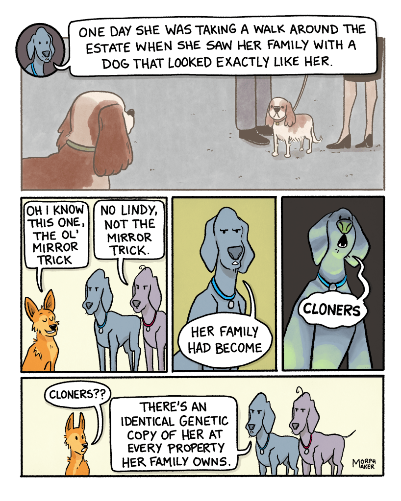Panel 9: Larry and Paula’s friend sees her family standing with a dog that looks exactly like her. Paula continues, “One day she was taking a walk around the estate when she saw her family with a dog that looked exactly like her.” Panel 10: Lindy smiles and says, “Oh I know this one, the ol’ mirror trick.” Larry says, “No Lindy, not the mirror trick.” Panel 11: Paula says gravely, “Her family had become…” Panel 12: Paula finishes dramatically, “cloners.” Panel 13: Lindy looks shocked and asks, “Cloners??” Paula says, “There’s an identical genetic copy of her at every property her family owns.”