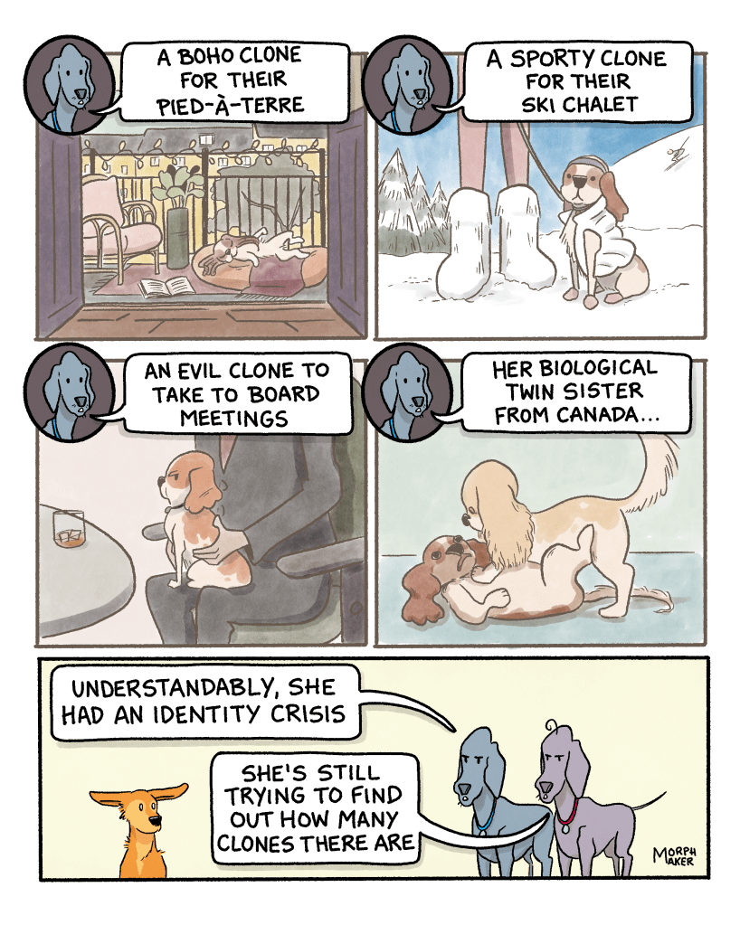 Panel 14: A dog that looks like Larry and Paula’s friend is napping outside on a city apartment balcony. Paula says, “A boho clone for their pied-à-terre.” Panel 15: A dog that looks like Larry and Paula’s friend sits in the snow next to a human wearing big snow boots. Paula says, “A sporty clone for their ski chalet.” Panel 16: A dog that looks like Larry and Paula’s friend is sitting on a human’s lap in a meeting. Paula says, “An evil clone to take to board meetings.” Panel 17: Larry and Paula’s friend is being pushed to the ground by a dog that looks like her. Paula says, “Her biological twin sister from Canada…” Panel 18: Paula ends with, “Understandably, she had an identity crisis.” Larry adds, “She’s still trying to find out how many clones there are.” Lindy stares at them.