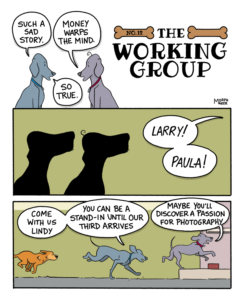 The Working Group Number 12. Panel 1: Larry and Paula are discussing their friend’s predicament from The Working Group Number 11. Paula says, “Such a sad story.” Larry says, “Money warps the mind.” Paula replies, “So true.” Panel 2: Silhouettes of Larry and Paula look up expectantly when they hear someone calling, “Larry! Paula!” Panel 3: Larry, Paula, and Lindy run back into the studio. Paula says, “Come with us Lindy, you can be a stand-in until our third arrives.” Larry adds, “Maybe you’ll discover a passion for photography.”