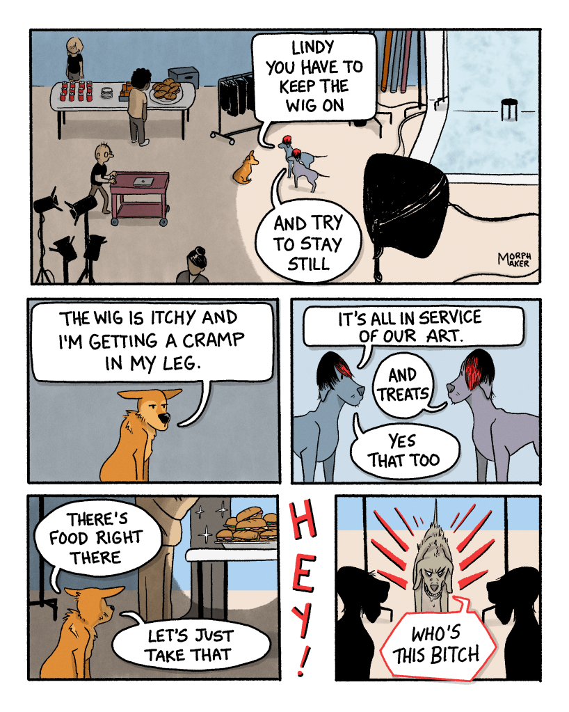 Panel 10: A bird’s eye view of the studio. People mill around, there’s food set up in the back. Larry, Paula, and Lindy stand near the backdrop. Paula says, “Lindy you have to keep the wig on.” Larry adds, “And try to stay still.” Panel 11: Lindy looks annoyed and says, “The wig is itchy and I’m getting a cramp in my leg. Panel 12: Paula says, “It’s all in service of our art.” Larry adds, “And treats.” Paula replies, “Yes that too.” Panel 13: Lindy looks at a plate of sandwiches on a table nearby and says, “There’s food right there, let’s just take that.” In between Panel 13 and 14 someone yells “Hey!” Panel 14: Larry and Paula’s third approaches the group with hackles raised and says, “Who’s this bitch?!”