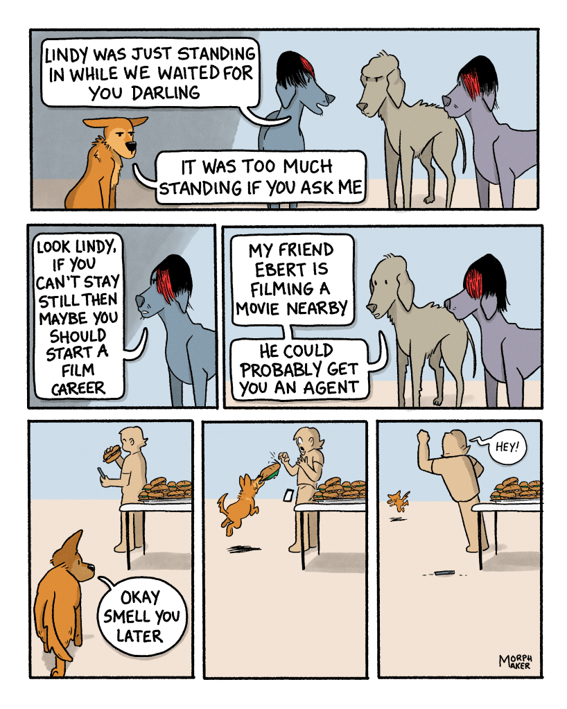 Panel 15: Paula explains, “Lindy was just standing in while we waited for you darling.” Lindy still looks annoyed and adds, “It was too much standing if you ask me.” Panel 16: Paula says, “Look Lindy, if you can’t stay still then maybe you should start a film career. Panel 17: Larry and Paula’s third looks friendlier now and says, “My friend Ebert is filming a movie nearby, he could probably get you an agent.” Panel 18: Lindy starts to walk away towards the food table and says, “Okay smell you later.” Panel 19: Lindy leaps up and grabs a sandwich out of a person’s hand. Panel 20: Lindy runs off with the sandwich while the person shakes their fist at Lindy and yells, “Hey!”