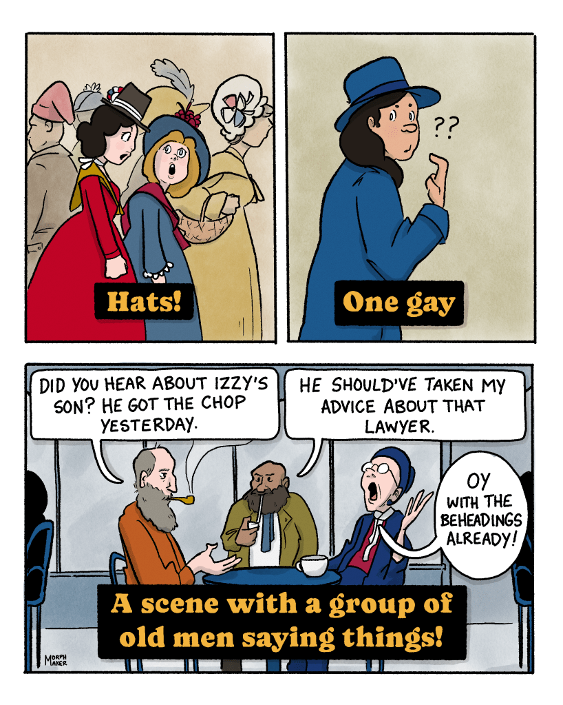 Panel 41: Text reads, “Hats!” A group of people including the protagonist are walking around in fashionable hats. Panel 42: Text reads, “One gay.” A person points to themself in confusion. Panel 43: Text reads, “A scene with a group of old men saying things!” Three old men sit at a café table. One says, “Did you hear about Izzy’s son? He got the chop yesterday.” The next one says, “He should’ve taken my advice about that lawyer.” The third one says, “Oy with the beheadings already!”