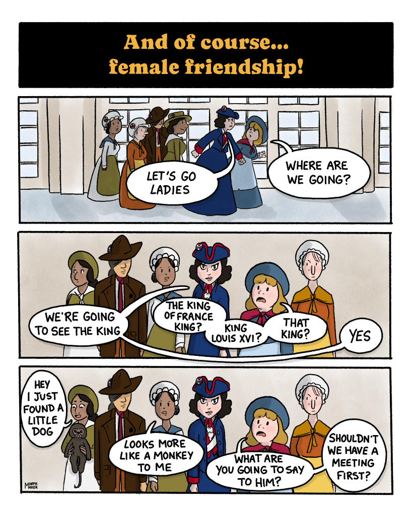 Panel 48: Text reads, “And of course… female friendship!” Panel 49: A group of six women stand in a hallway in The Palace of Versailles. The protagonist starts walking and says, “Let’s go ladies.” Someone asks, “Where are we going?” Panel 50: The protagonist replies, “We’re going to see the King.” The person asks, “The King of France King? King Louis XVI? That King?” The protagonist says, “Yes.” Panel 51: Another woman picks up an animal in her arms and says, “Hey I just found a little dog.” Someone else says, “Looks more like a monkey to me.” The person questioning the protagonist asks, “What are you going to say to him? Shouldn’t we have a meeting first?”