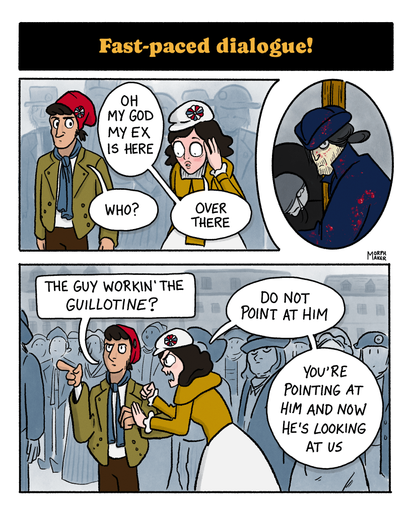 Panel 5: Text reads, “Fast-paced dialogue!” Panel 6: Protagonist and Revolutionary Love Interest are standing in a crowd of people. The protagonist blushes and covers her face while saying, “Oh my God my Ex is here.” The Revolutionary Love Interest says, “Who?” And the Protagonist replies, “Over there.” Panel 7: The Executioner’s Assistant Love Interest looks towards them intensely. There are blood spatters on him, and behind him is a person waiting to be beheaded by the guillotine. Panel 8: The Revolutionary points up and says, “The guy workin’ the guillotine?” Protagonist hits him and says, “Do not point at him you’re pointing at him and now he’s looking at us!”