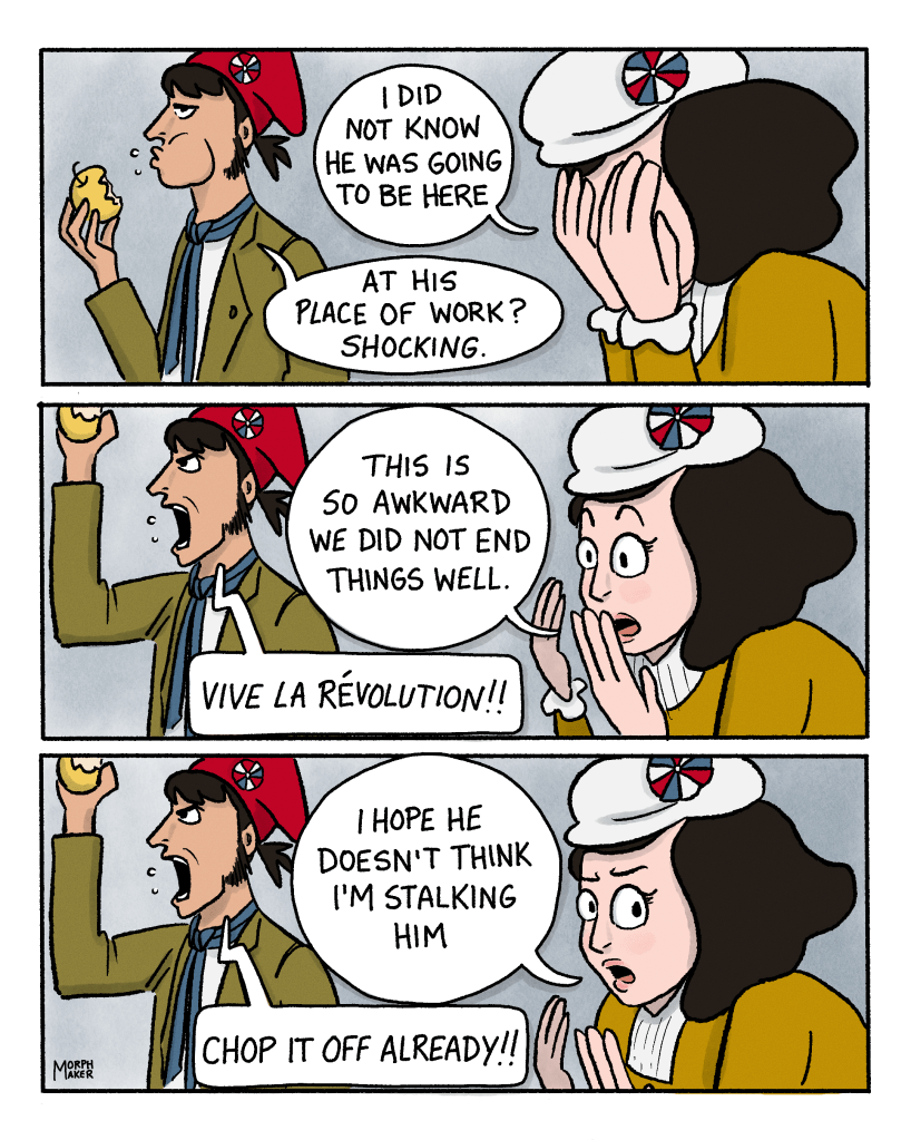 Panel 9: Protagonist puts her face in her hands and says, “I did not know he was going to be here.” Revolutionary eats an apple and says, “At his place of work? Shocking.” Panel 10: Protagonist lifts up her face and says, “This is so awkward we did not end things well.” The revolutionary shakes his apple and yells, “Vive la Révolution!!” Panel 11: The protagonist continues, “I hope he doesn’t think I’m stalking him…” The revolutionary keeps yelling, “Chop it off already!!”