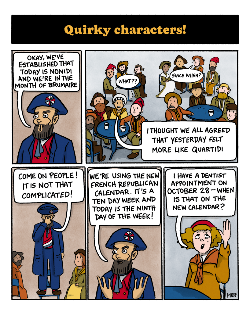 Panel 16: Text reads, “Quirky characters!” Panel 17: A leader says, “Okay, we’ve established that today is Nonidi and we’re in the month of Brumaire.” Panel 18: A group of revolutionaries, including the protagonist, are sitting grouped around tables and looking up at the leader. The protagonist says, “What?” Another person says, “Since when?” Another person says, “I thought we all agreed that yesterday felt more like Quartidi.” Panel 19: The leader pinches the bridge of his nose and says, “Come on people! This is not that complicated!” Panel 20: The leader explains, “We’re using the new French Republican Calendar. It’s a ten day week and today is the ninth day of the week!” Panel 21: Someone raises their hand and asks, “I have a dentist appointment on October 28 — when is that on the new calendar?”