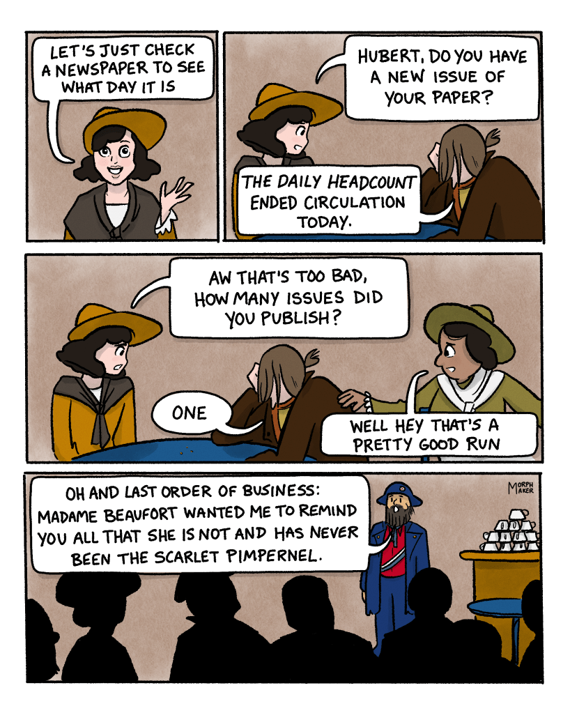 Panel 22: The protagonist says, “Let’s just check a newspaper to see what day it is.” Panel 23: The protagonist turns to the person next to her who has his head in his hand. She asks, “Hubert, do you have a new issue of your paper?” He replies, “The Daily Headcount ended circulation today.” Panel 24: The protagonist says, “Aw that’s too bad, how many issues did you publish?” Hubert replies, “One.” Another person reaches out to Hubert and says, “Well hey that’s a pretty good run.” Panel 25: The leader is still standing in front of everyone and says, “Oh and last order of business: Madame Beaufort wanted me to remind you all that she is not and has never been The Scarlet Pimpernel.”