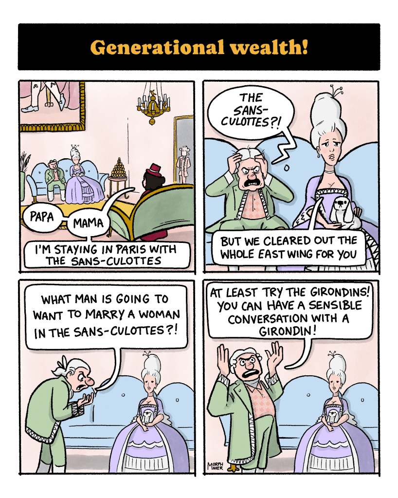Panel 26: Text reads, “Generational wealth!” Panel 27: The protagonist sits across from her parents in their enormous sitting room. She says, “Papa, Mama, I’m staying in Paris with the sans-culottes.” Panel 28: Her father looks enraged and yells, “The sans-culottes?!” Her mother says, “But we cleared out the whole East Wing for you.” Panel 29: Her father paces in front of his wife saying, “What man is going to want to marry a woman in the sans-culottes?!” Panel 30: The protagonist’s father throws his hands in the air and yells, “At least try the Girondins! You can have a sensible conversation with a Girondin!”