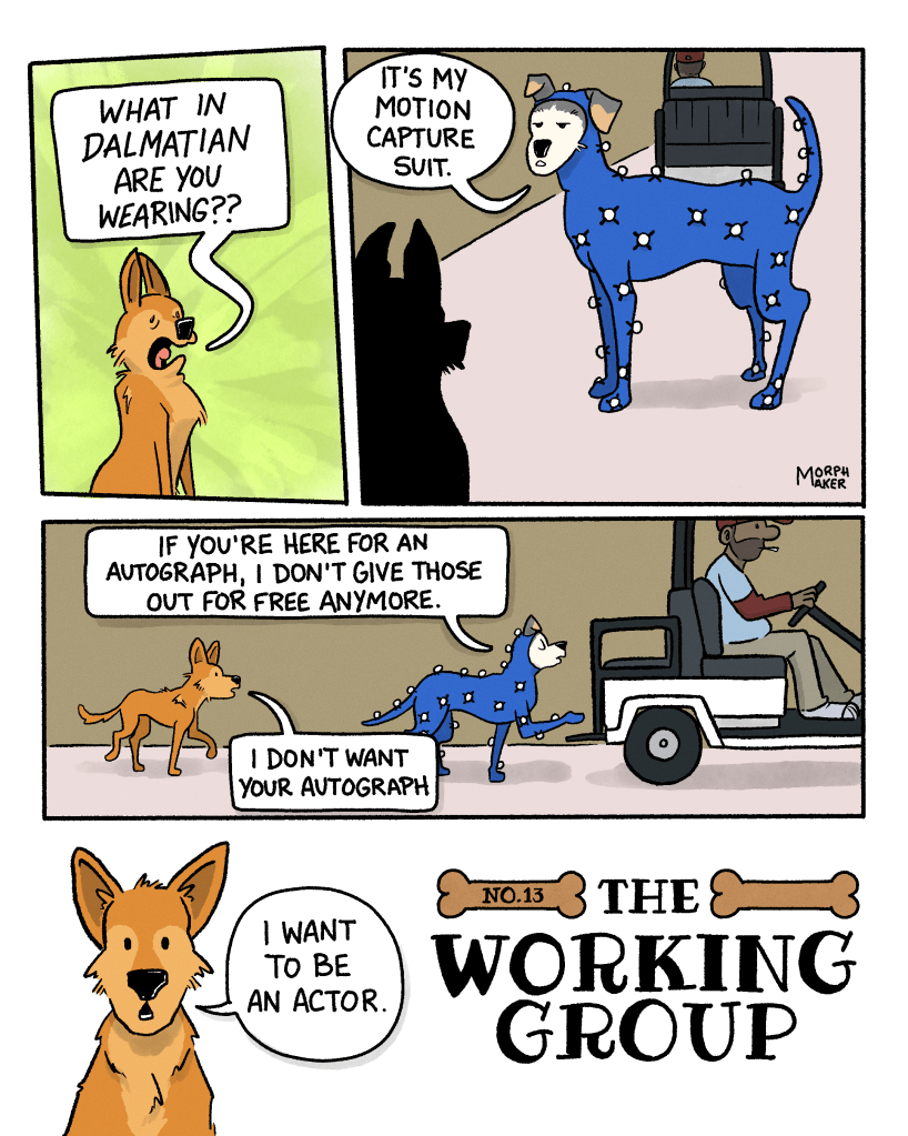 The Working Group Number 13. Panel 1: Lindy looks shocked and disturbed and exclaims, “What in Dalmatian are you wearing??” Panel 2: Ebert is standing in front of Lindy and says, “It’s my motion capture suit.” Panel 3: Ebert heads towards a waiting golf cart and says, “If you’re here for an autograph, I don’t give those out for free anymore.” Lindy follows behind Ebert and says, “I don’t want your autograph.” Panel 4: Lindy says, “I want to be an actor.”