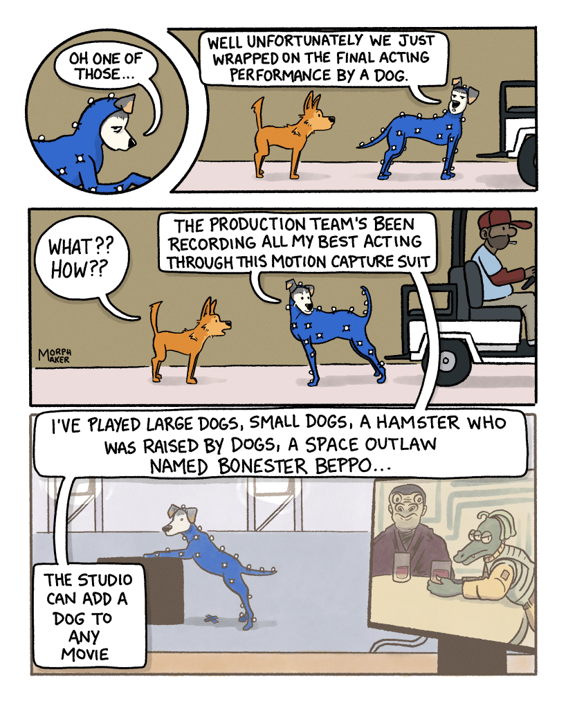 Panel 5: Ebert looks weary and says, “Oh one of those…” Panel 6: Ebert glances at Lindy and says, “Well unfortunately we just wrapped on the final acting performance by a dog.” Panel 7: Lindy is upset and says, “What?? How??” Ebert is now facing away from the waiting golf cart and stretches out a little in the motion capture suit. Ebert says, “The production team’s been recording all my best acting through this motion capture suit.” Panel 8: A flashback to Ebert performing in the motion capture suit while a nearby screen shows the final scene where Ebert plays a space outlaw in a cantina nursing a drink. Ebert says, “I’ve played large dogs, small dogs, a hamster who was raised by dogs, a space outlaw named Bonester Beppo… The studio can add a dog to any movie.”