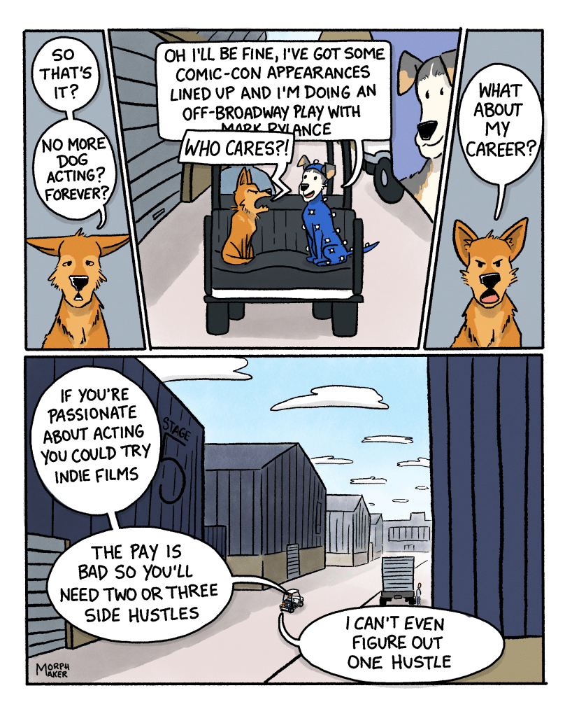 Panel 9: Lindy looks dejected and says, “So that’s it? No more dog acting? Forever?” Panel 10: Lindy and Ebert are now sitting on the back of the golf cart as it moves. They’re moving past a truck with Ebert’s face on it. Ebert says happily, “Oh I’ll be fine, I’ve got some Comic-Con appearances lined up and I’m doing an off-Broadway play with Mark Rylance-“ Lindy cuts Ebert off and yells, “Who cares??” Panel 11: Lindy says angrily, “What about my career?” Panel 12: Wide shot of the golf cart moving in between giant stages on a film studio lot. Ebert says, “If you’re passionate about acting you could try indie films. The pay is bad so you’ll need two or three side hustles.” Lindy replies, “I can’t even figure out one hustle.”