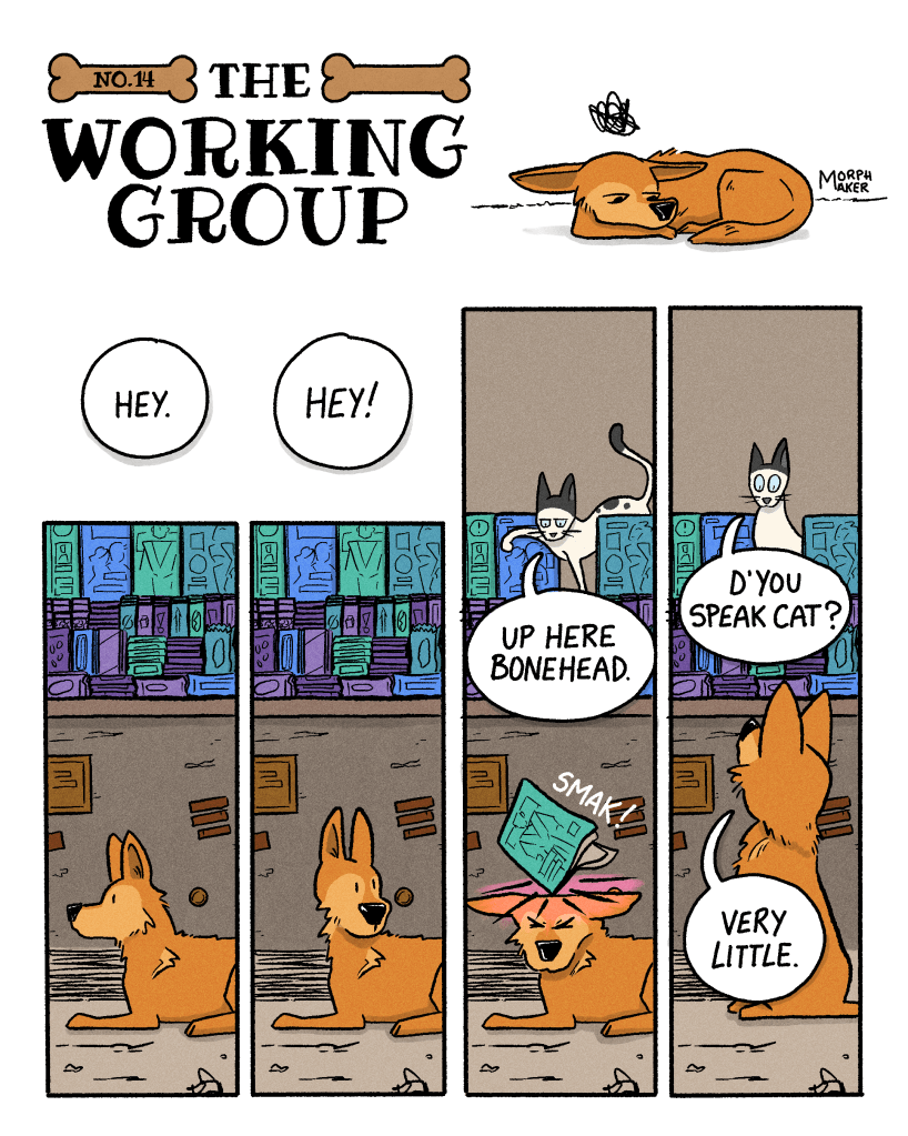 The Working Group Number 14. Panel 1: Lindy is lying down and looks dejected and frustrated. Panel 2: Someone above Lindy says, “Hey.” Lindy’s head perks up. Panel 3: Someone above Lindy says, “Hey!” Lindy looks around, not sure where the voice is coming from. Panel 4: The voice is revealed to be a cat, who says, “Up here bonehead.” The cat pushes a magazine off of a countertop and it hits Lindy on top of the head with a “Smak!” Panel 5: The cat asks, “D’you speak cat?” Lindy sits up and replies, “Very little.”