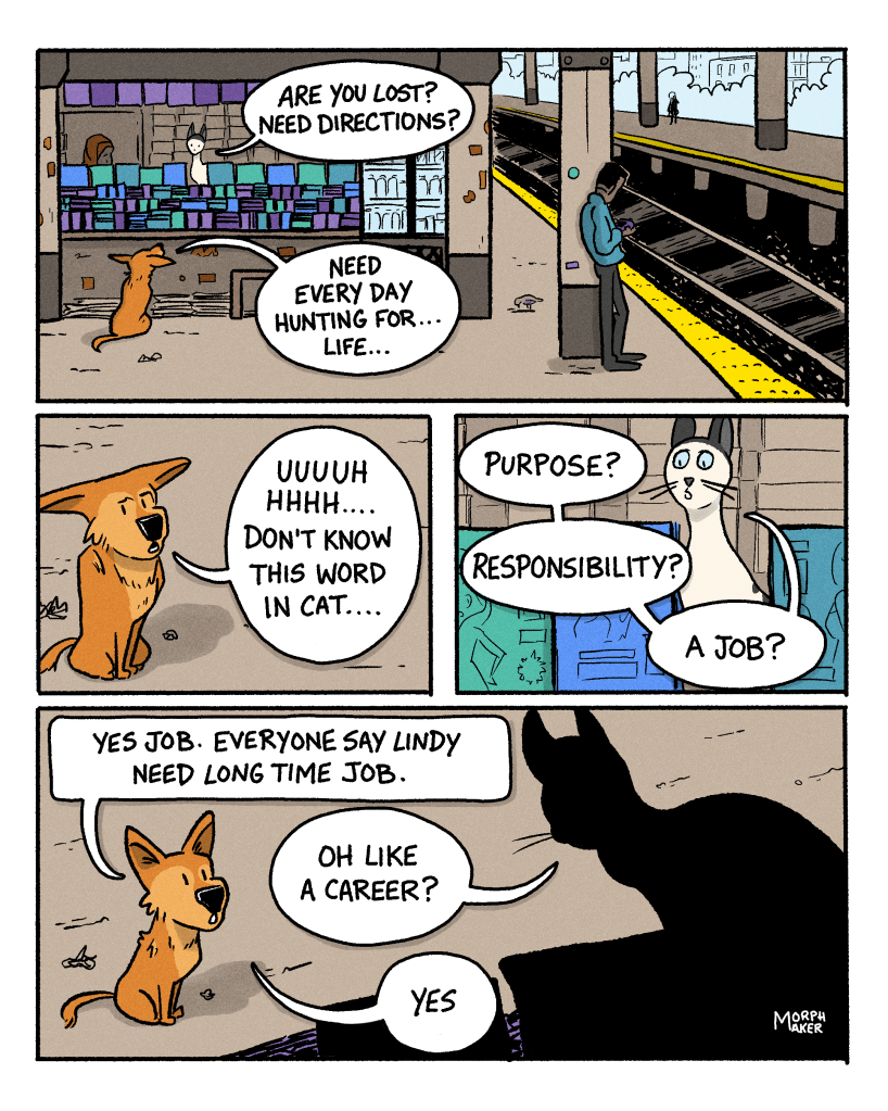 Panel 6: Lindy is sitting in front of a newsstand on a train station platform. The cat is sitting behind the counter of the newsstand on the train platform. The cat asks, “Are you lost? Need directions?” Lindy replies, “Need every day hunting for… life…” Panel 7: Lindy continues, “Uuuuuhhhh….. Don’t know this word in cat….” Panel 8: The cat asks, “Purpose? Responsibility? A job?” Panel 9: Lindy says, “Yes job. Everyone say Lindy need long time job.” The cat asks, “Oh like a career?” Lindy says, “Yes.”