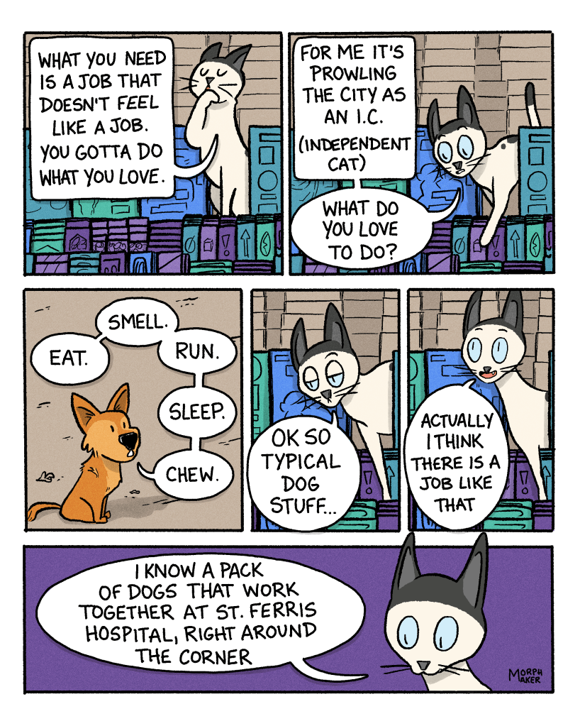 Panel 10: The cat licks their paw and says, “What you need is a job that doesn’t feel like a job. You gotta do what you love.” Panel 11: The cat leans down to look at Lindy and says, “For me it’s prowling the city as an I.C. (independent cat). What do you love to do?” Panel 12: Lindy replies, “Eat. Smell. Run. Sleep. Chew.” Panel 13: The cat says, “Ok so typical dog stuff…” Panel 14: The cat realizes, “Actually I think there is a job like that.” Panel 15: The cat continues, “I know a pack of dogs that work together at St. Ferris Hospital, right around the corner.”