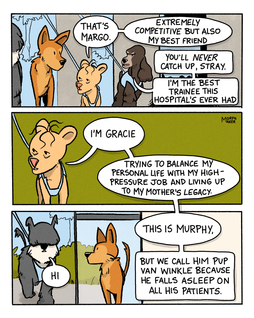 Panel 5: Gracie explains, “That’s Margo. Extremely competitive but also my best friend.” Margo says to Lindy, “You’ll never catch up, stray. I’m the best trainee this hospital’s ever had.” Panel 6: Gracie continues introductions, “I’m Gracie. Trying to balance my personal life with my high-pressure job and living up to my mother’s legacy.” Panel 7: Lindy looks over and sees another dog who says, “Hi.” Gracie says, “This is Murphy, but we call him “Pup Van Winkle” because he falls asleep on all his patients.”
