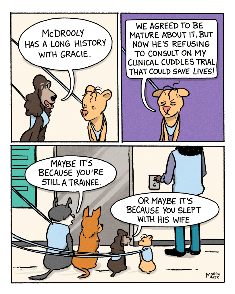 Panel 13: Margo continues, “McDrooly has a long history with Gracie.” Panel 14: Gracie says, “We agreed to be mature about it, but now he’s refusing to consult on my clinical cuddles trial that could save lives!” Panel 15: Murphy, Lindy, Margo, and Gracie sit and wait in front of the elevator while a human presses the up button. Murphy says, “Maybe it’s because you’re still a trainee.” Margo says, “Or maybe it’s because you slept with his wife.”