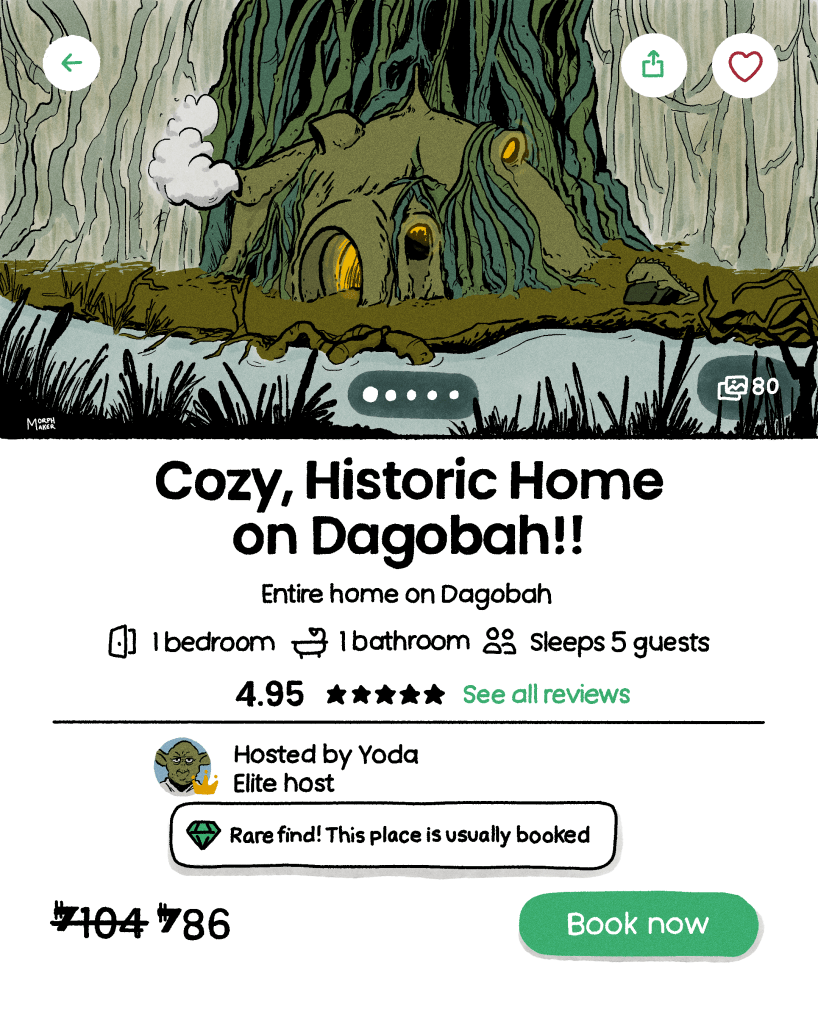 Star Wars fan art by morphmaker. Illustration of the user interface for a home rental app (similar to Airbnb or VRBO). On top is an illustration of Yoda’s home on Dagobah. The text reads: “Cozy, Historic Home on Dagobah!!” Underneath the text reads: “Entire home on Dagobah, 1 bedroom, 1 bathroom, sleeps 5 guests, 4.95 stars, see all reviews.” The “elite host” is listed as Yoda, and there’s a notification underneath that says, “Rare find! This place is usually booked.” The rental is listed at 86 credits per night and there’s a button to “book now.” 